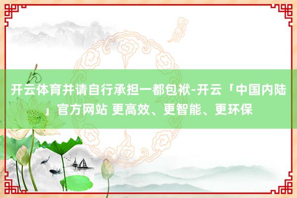 开云体育并请自行承担一都包袱-开云「中国内陆」官方网站 更高效、更智能、更环保
