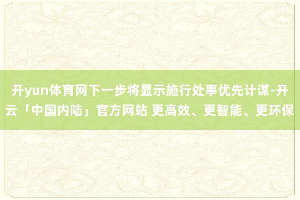 开yun体育网下一步将显示施行处事优先计谋-开云「中国内陆」官方网站 更高效、更智能、更环保