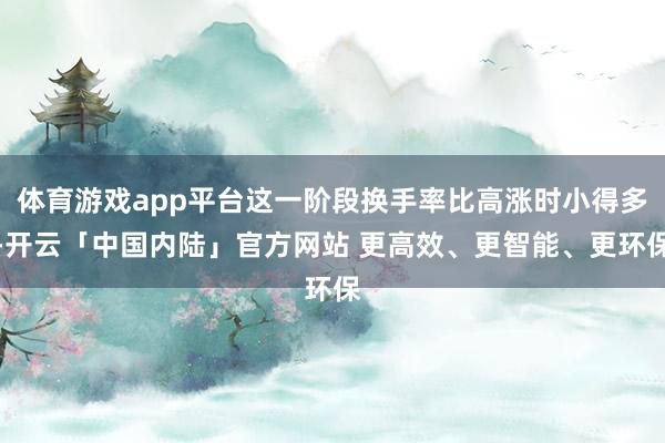 体育游戏app平台这一阶段换手率比高涨时小得多-开云「中国内陆」官方网站 更高效、更智能、更环保