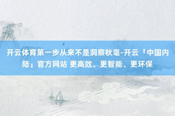 开云体育第一步从来不是洞察秋毫-开云「中国内陆」官方网站 更高效、更智能、更环保