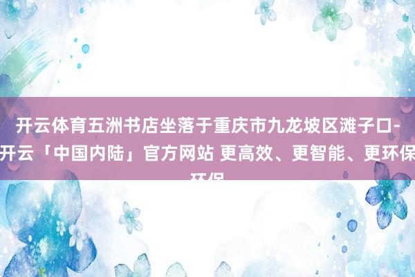 开云体育五洲书店坐落于重庆市九龙坡区滩子口-开云「中国内陆」官方网站 更高效、更智能、更环保