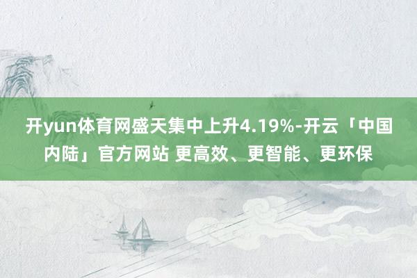 开yun体育网盛天集中上升4.19%-开云「中国内陆」官方网站 更高效、更智能、更环保