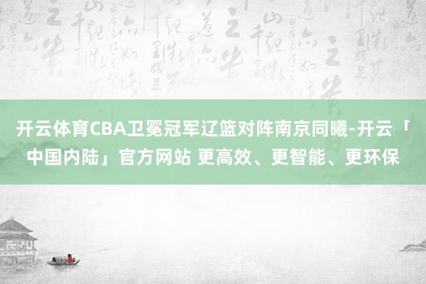 开云体育CBA卫冕冠军辽篮对阵南京同曦-开云「中国内陆」官方网站 更高效、更智能、更环保