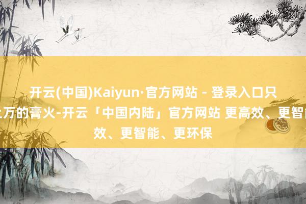 开云(中国)Kaiyun·官方网站 - 登录入口只需要几千上万的膏火-开云「中国内陆」官方网站 更高效、更智能、更环保
