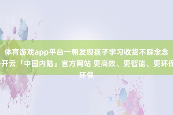 体育游戏app平台一朝发现孩子学习收货不睬念念-开云「中国内陆」官方网站 更高效、更智能、更环保