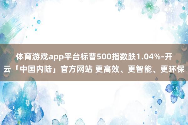 体育游戏app平台标普500指数跌1.04%-开云「中国内陆」官方网站 更高效、更智能、更环保
