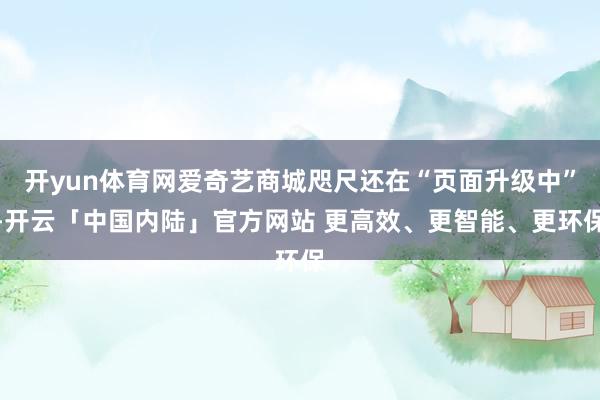 开yun体育网爱奇艺商城咫尺还在“页面升级中”-开云「中国内陆」官方网站 更高效、更智能、更环保