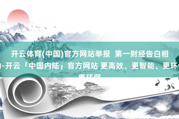 开云体育(中国)官方网站举报  第一财经告白相助-开云「中国内陆」官方网站 更高效、更智能、更环保