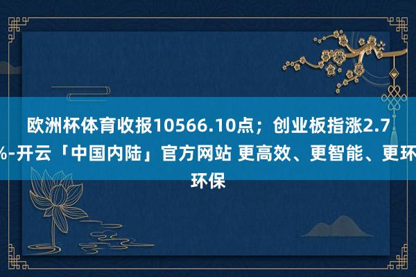 欧洲杯体育收报10566.10点；创业板指涨2.73%-开云「中国内陆」官方网站 更高效、更智能、更环保