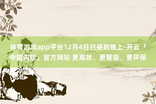 体育游戏app平台12月4日白昼到晚上-开云「中国内陆」官方网站 更高效、更智能、更环保