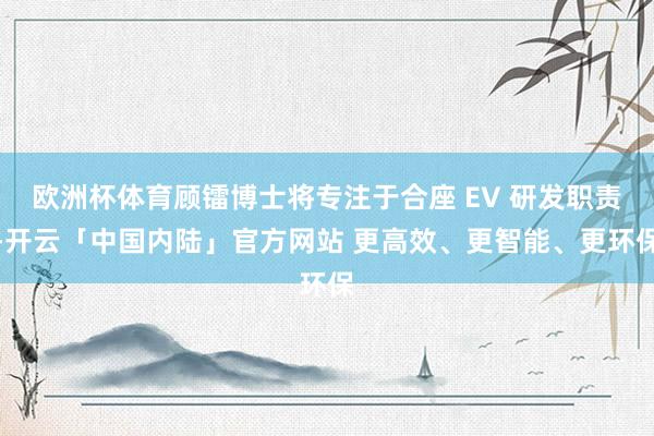 欧洲杯体育顾镭博士将专注于合座 EV 研发职责-开云「中国内陆」官方网站 更高效、更智能、更环保