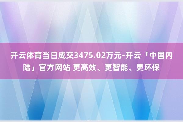 开云体育当日成交3475.02万元-开云「中国内陆」官方网站 更高效、更智能、更环保