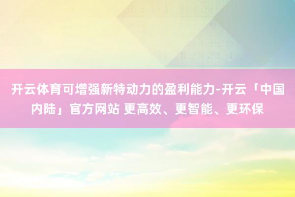 开云体育可增强新特动力的盈利能力-开云「中国内陆」官方网站 更高效、更智能、更环保