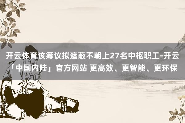 开云体育该筹议拟遮蔽不朝上27名中枢职工-开云「中国内陆」官方网站 更高效、更智能、更环保