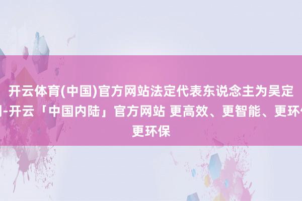 开云体育(中国)官方网站法定代表东说念主为吴定刚-开云「中国内陆」官方网站 更高效、更智能、更环保