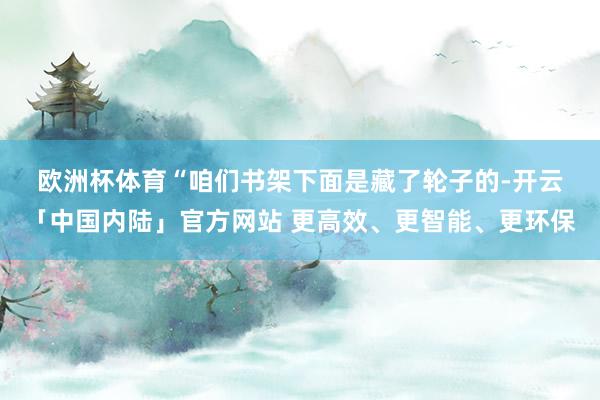 欧洲杯体育　　“咱们书架下面是藏了轮子的-开云「中国内陆」官方网站 更高效、更智能、更环保