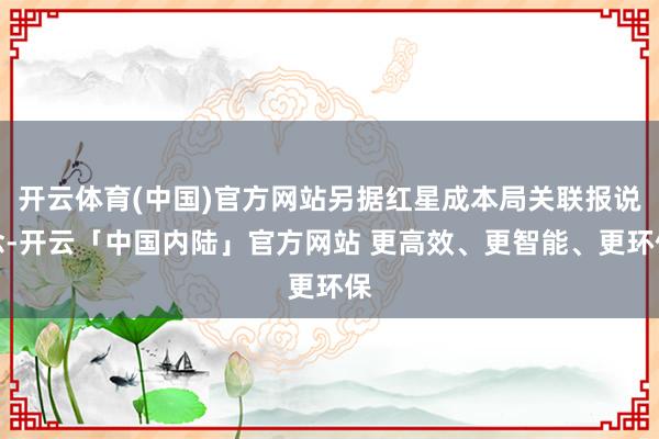 开云体育(中国)官方网站另据红星成本局关联报说念-开云「中国内陆」官方网站 更高效、更智能、更环保