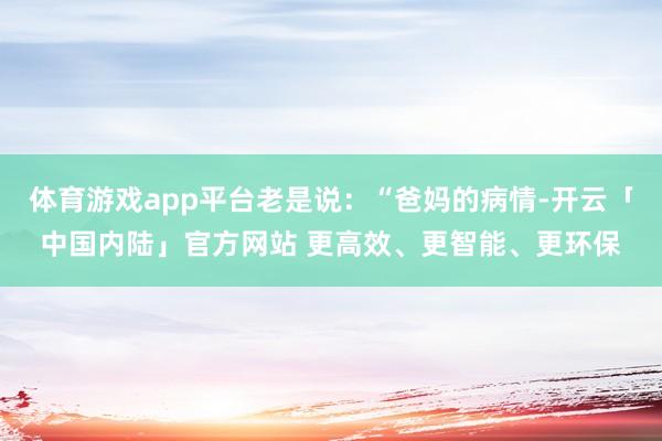 体育游戏app平台老是说：“爸妈的病情-开云「中国内陆」官方网站 更高效、更智能、更环保