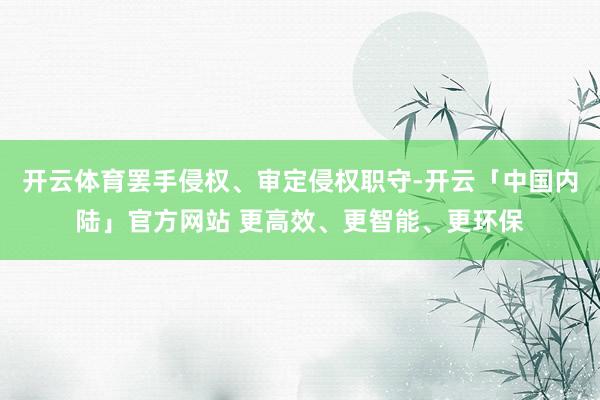 开云体育罢手侵权、审定侵权职守-开云「中国内陆」官方网站 更高效、更智能、更环保