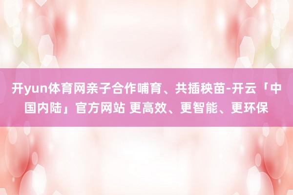 开yun体育网亲子合作哺育、共插秧苗-开云「中国内陆」官方网站 更高效、更智能、更环保