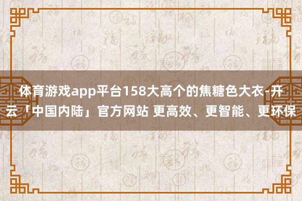 体育游戏app平台158大高个的焦糖色大衣-开云「中国内陆」官方网站 更高效、更智能、更环保
