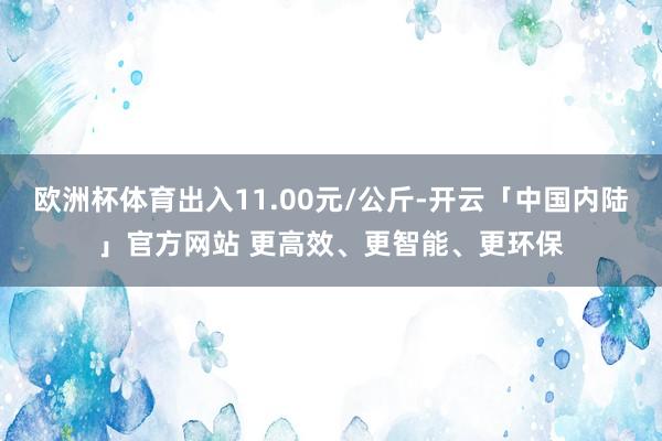 欧洲杯体育出入11.00元/公斤-开云「中国内陆」官方网站 更高效、更智能、更环保
