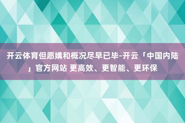 开云体育但愿媾和概况尽早已毕-开云「中国内陆」官方网站 更高效、更智能、更环保