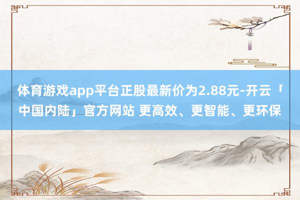 体育游戏app平台正股最新价为2.88元-开云「中国内陆」官方网站 更高效、更智能、更环保
