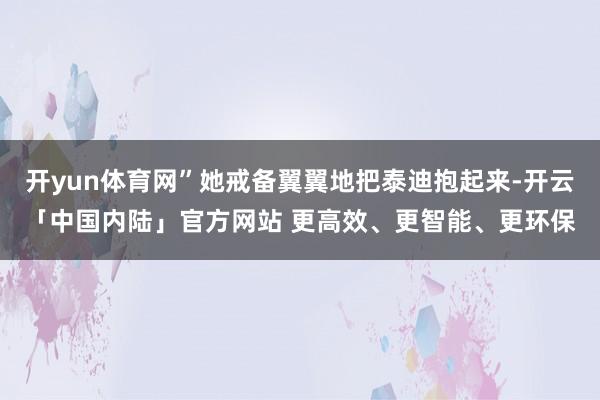 开yun体育网”她戒备翼翼地把泰迪抱起来-开云「中国内陆」官方网站 更高效、更智能、更环保