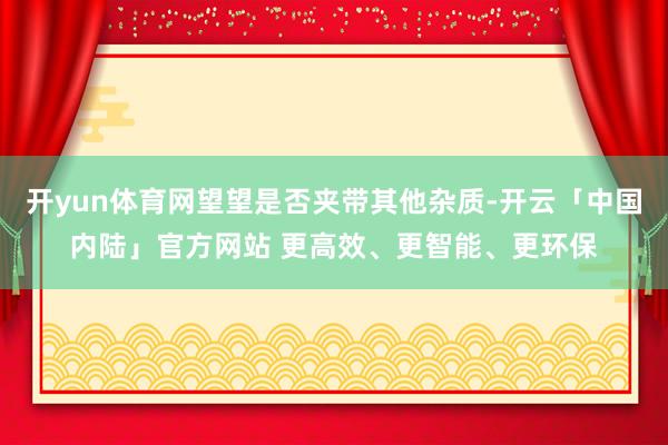 开yun体育网望望是否夹带其他杂质-开云「中国内陆」官方网站 更高效、更智能、更环保