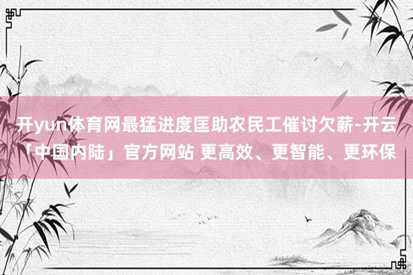 开yun体育网最猛进度匡助农民工催讨欠薪-开云「中国内陆」官方网站 更高效、更智能、更环保