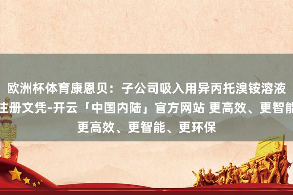 欧洲杯体育康恩贝：子公司吸入用异丙托溴铵溶液获取药品注册文凭-开云「中国内陆」官方网站 更高效、更智能、更环保