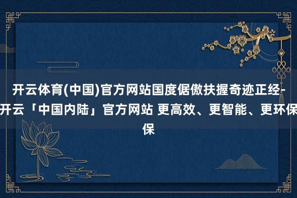 开云体育(中国)官方网站国度倨傲扶握奇迹正经-开云「中国内陆」官方网站 更高效、更智能、更环保