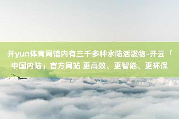 开yun体育网馆内有三千多种水陆活泼物-开云「中国内陆」官方网站 更高效、更智能、更环保