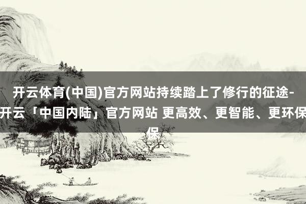 开云体育(中国)官方网站持续踏上了修行的征途-开云「中国内陆」官方网站 更高效、更智能、更环保