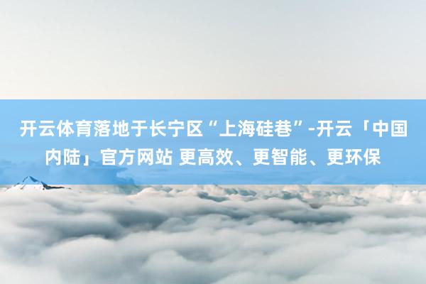 开云体育落地于长宁区“上海硅巷”-开云「中国内陆」官方网站 更高效、更智能、更环保