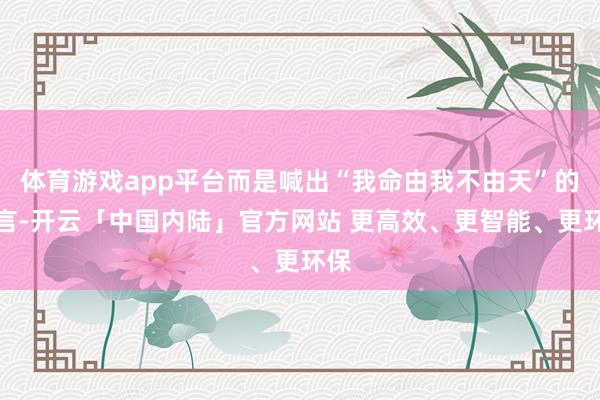 体育游戏app平台而是喊出“我命由我不由天”的宣言-开云「中国内陆」官方网站 更高效、更智能、更环保