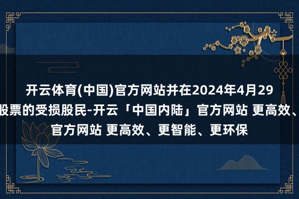 开云体育(中国)官方网站并在2024年4月29日收盘时捏有该股票的受损股民-开云「中国内陆」官方网站 更高效、更智能、更环保