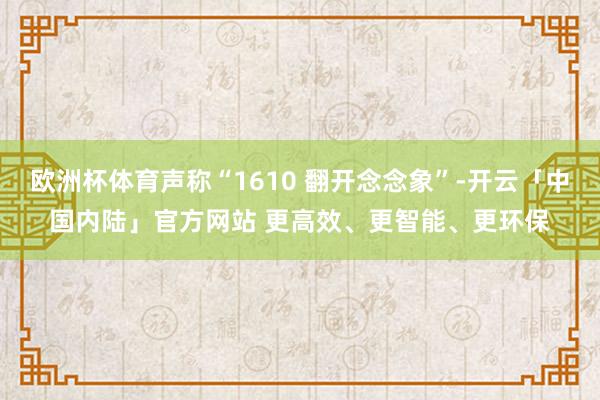 欧洲杯体育声称“1610 翻开念念象”-开云「中国内陆」官方网站 更高效、更智能、更环保