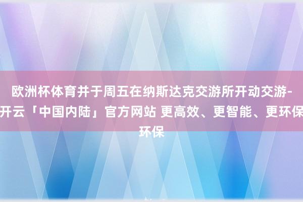 欧洲杯体育并于周五在纳斯达克交游所开动交游-开云「中国内陆」官方网站 更高效、更智能、更环保