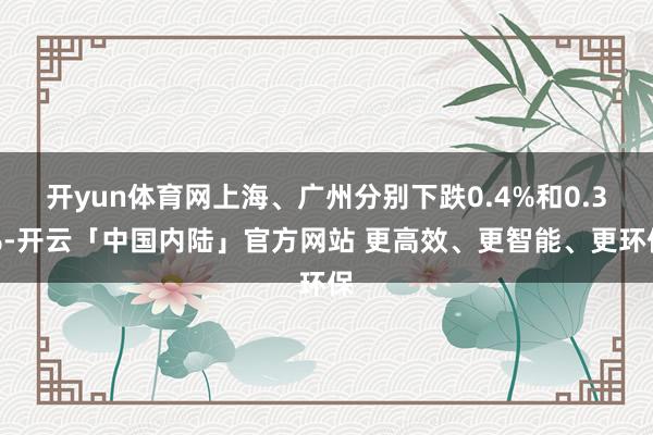 开yun体育网上海、广州分别下跌0.4%和0.3%-开云「中国内陆」官方网站 更高效、更智能、更环保