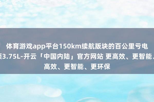 体育游戏app平台150km续航版块的百公里亏电油耗只须3.75L-开云「中国内陆」官方网站 更高效、更智能、更环保