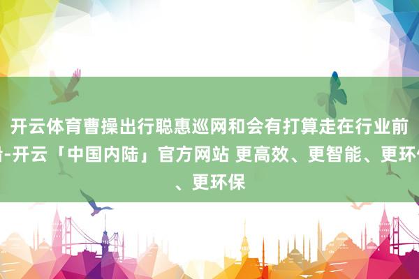 开云体育曹操出行聪惠巡网和会有打算走在行业前沿-开云「中国内陆」官方网站 更高效、更智能、更环保