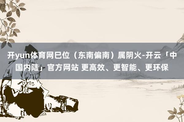 开yun体育网巳位（东南偏南）属阴火-开云「中国内陆」官方网站 更高效、更智能、更环保