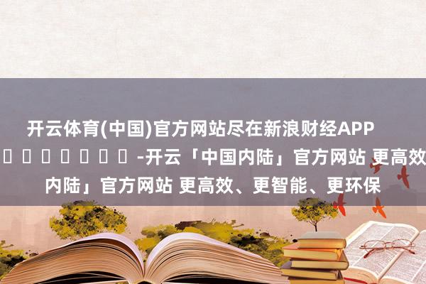开云体育(中国)官方网站尽在新浪财经APP            													-开云「中国内陆」官方网站 更高效、更智能、更环保