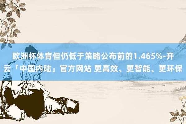 欧洲杯体育但仍低于策略公布前的1.465%-开云「中国内陆」官方网站 更高效、更智能、更环保