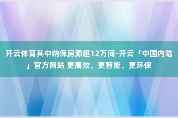 开云体育其中纳保房源超12万间-开云「中国内陆」官方网站 更高效、更智能、更环保