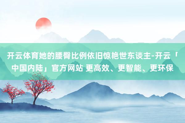 开云体育她的腰臀比例依旧惊艳世东谈主-开云「中国内陆」官方网站 更高效、更智能、更环保