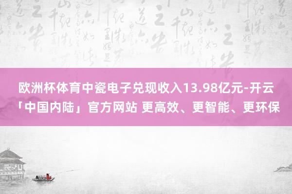 欧洲杯体育中瓷电子兑现收入13.98亿元-开云「中国内陆」官方网站 更高效、更智能、更环保
