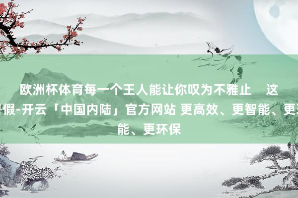 欧洲杯体育每一个王人能让你叹为不雅止    这个暑假-开云「中国内陆」官方网站 更高效、更智能、更环保